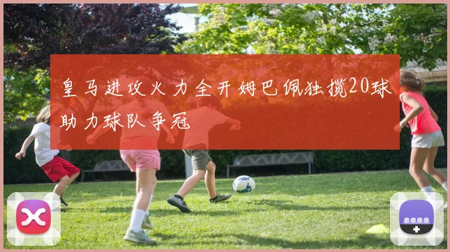 皇马进攻火力全开姆巴佩独揽20球助力球队争冠