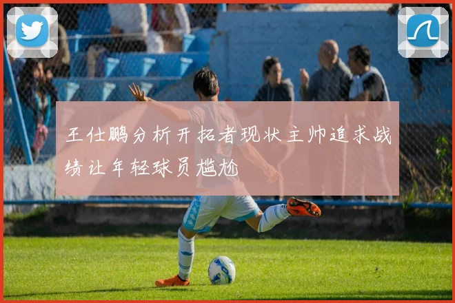 王仕鹏分析开拓者现状主帅追求战绩让年轻球员尴尬