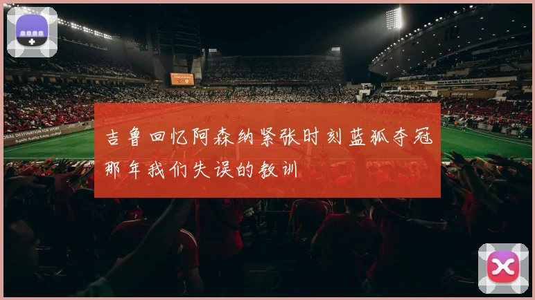 吉鲁回忆阿森纳紧张时刻蓝狐夺冠那年我们失误的教训