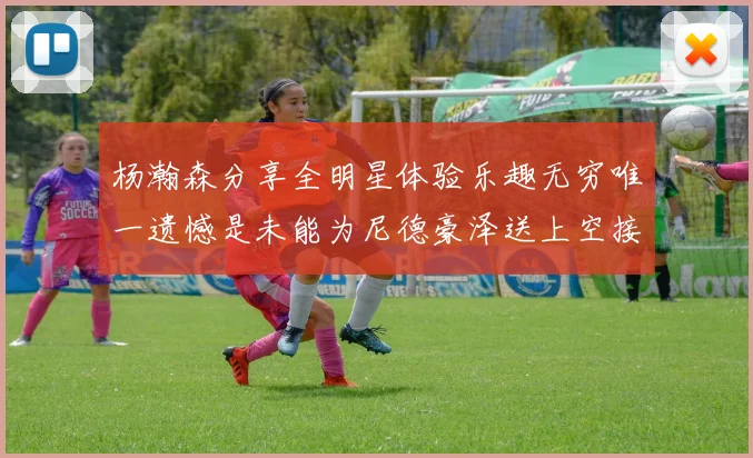杨瀚森分享全明星体验乐趣无穷唯一遗憾是未能为尼德豪泽送上空接助攻