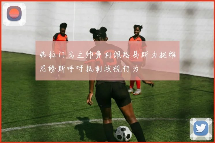 弗拉门戈主帅费利佩路易斯力挺维尼修斯呼吁抵制歧视行为
