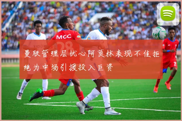 曼联管理层忧心阿莫林表现不佳拒绝为中场引援投入巨资