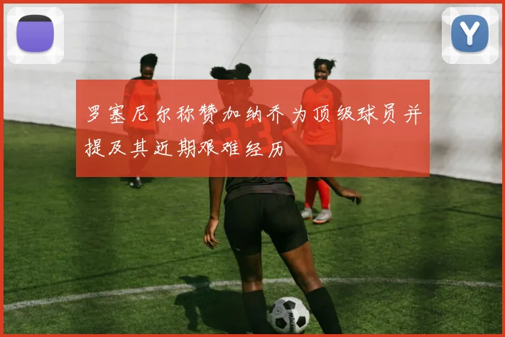 罗塞尼尔称赞加纳乔为顶级球员并提及其近期艰难经历