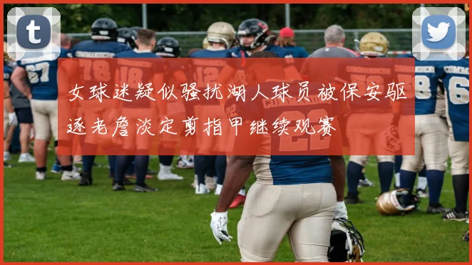 女球迷疑似骚扰湖人球员被保安驱逐老詹淡定剪指甲继续观赛