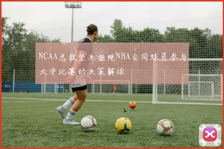 NCAA总裁坚决拒绝NBA合同球员参与大学比赛的决策解读