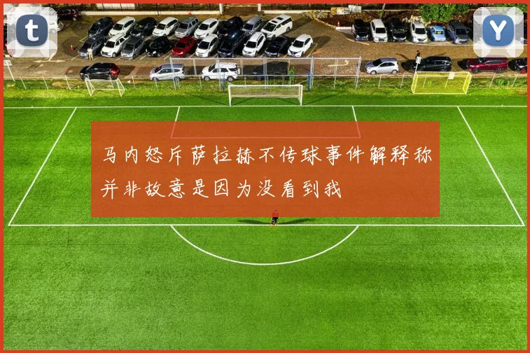 马内怒斥萨拉赫不传球事件解释称并非故意是因为没看到我