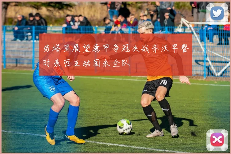 劳塔罗展望意甲争冠决战齐沃早餐时亲密互动国米全队