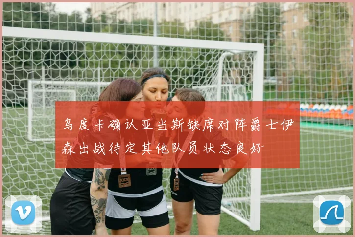 乌度卡确认亚当斯缺席对阵爵士伊森出战待定其他队员状态良好