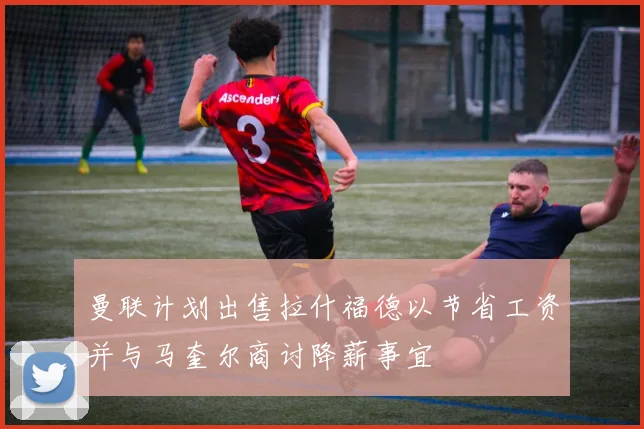 曼联计划出售拉什福德以节省工资并与马奎尔商讨降薪事宜