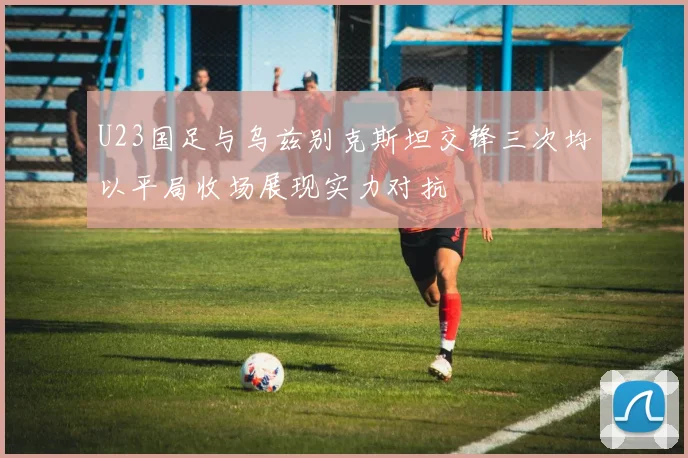 U23国足与乌兹别克斯坦交锋三次均以平局收场展现实力对抗