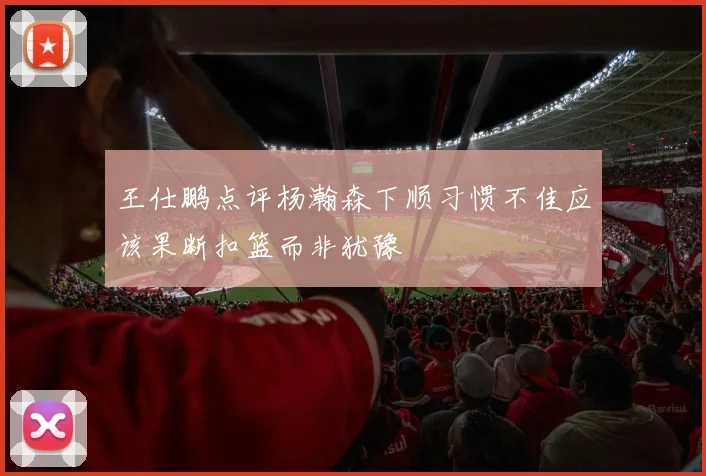 王仕鹏点评杨瀚森下顺习惯不佳应该果断扣篮而非犹豫