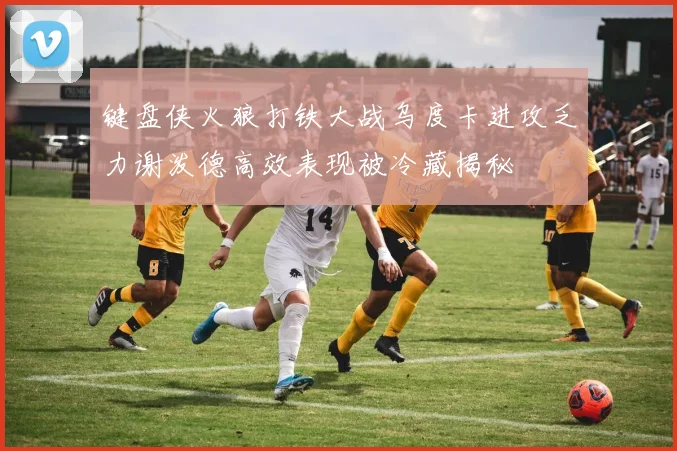 键盘侠火狼打铁大战乌度卡进攻乏力谢泼德高效表现被冷藏揭秘