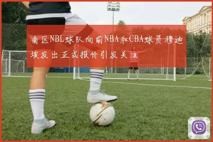 南区NBL球队向前NBA和CBA球员穆迪埃发出正式报价引发关注