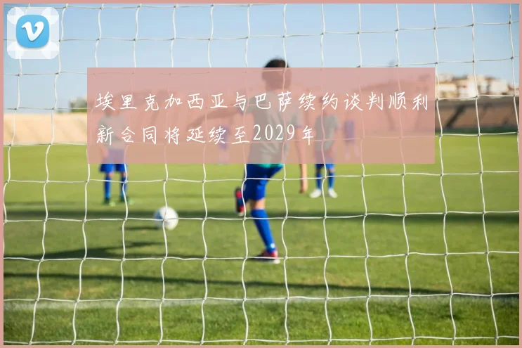 埃里克加西亚与巴萨续约谈判顺利新合同将延续至2029年
