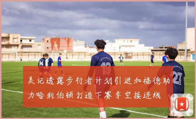 美记透露步行者计划引进加福德助力哈利伯顿打造下赛季空接连线