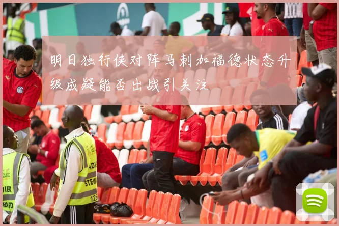 明日独行侠对阵马刺加福德状态升级成疑能否出战引关注