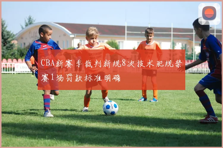 CBA新赛季裁判新规8次技术犯规禁赛1场罚款标准明确