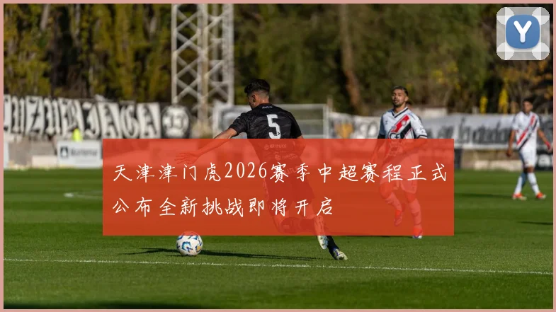 天津津门虎2026赛季中超赛程正式公布全新挑战即将开启
