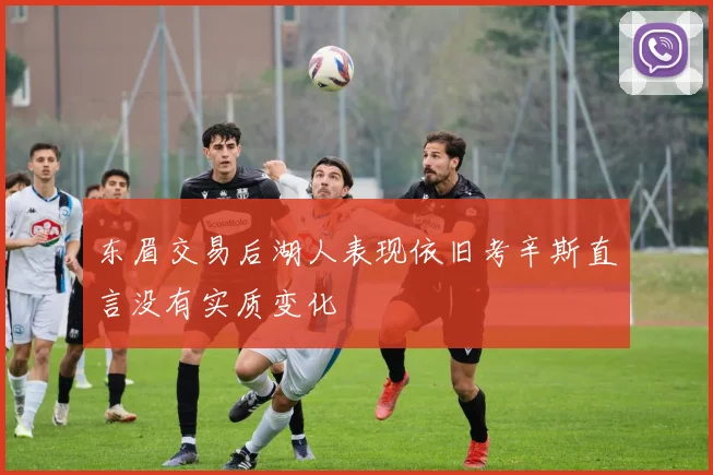 东眉交易后湖人表现依旧考辛斯直言没有实质变化