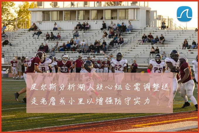 皮尔斯分析湖人核心组合需调整送走老詹或小里以增强防守实力