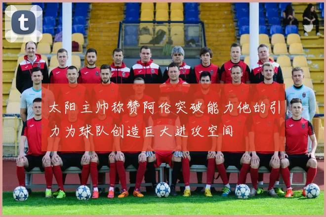 太阳主帅称赞阿伦突破能力他的引力为球队创造巨大进攻空间