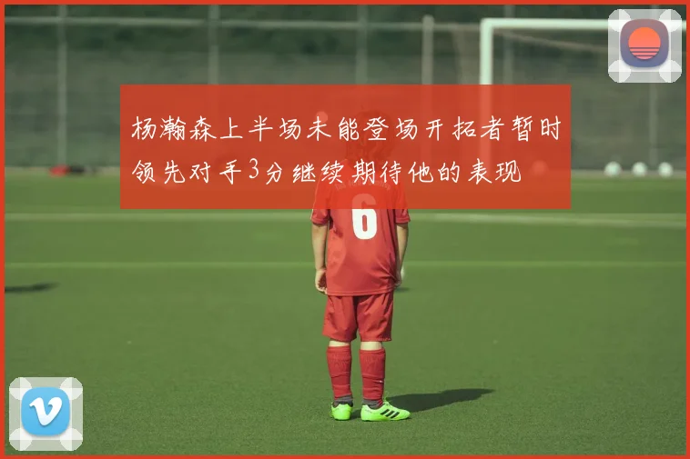 杨瀚森上半场未能登场开拓者暂时领先对手3分继续期待他的表现